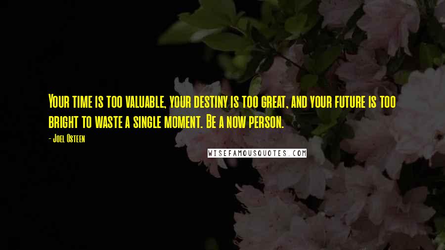 Joel Osteen Quotes: Your time is too valuable, your destiny is too great, and your future is too bright to waste a single moment. Be a now person.