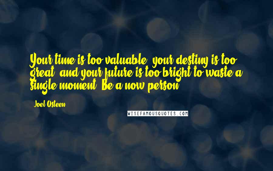 Joel Osteen Quotes: Your time is too valuable, your destiny is too great, and your future is too bright to waste a single moment. Be a now person.