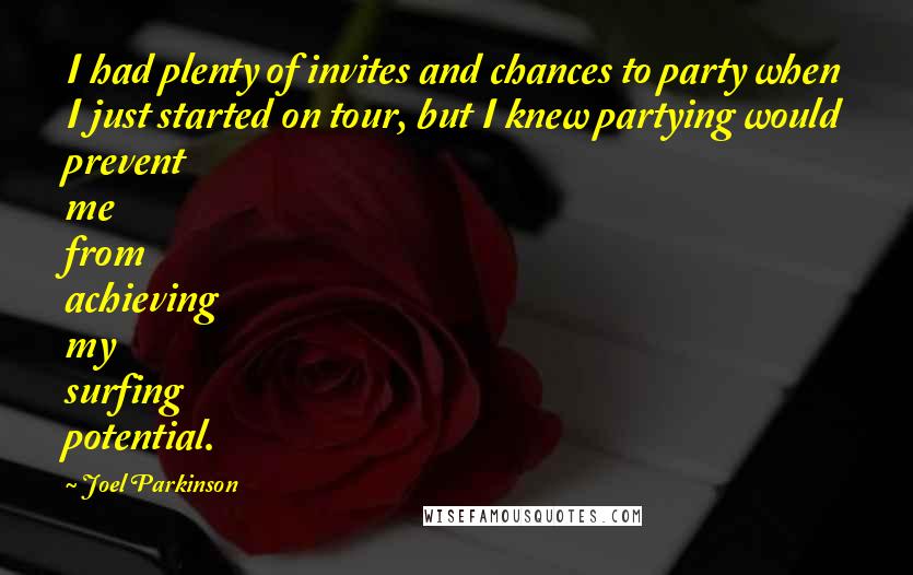 Joel Parkinson Quotes: I had plenty of invites and chances to party when I just started on tour, but I knew partying would prevent me from achieving my surfing potential.