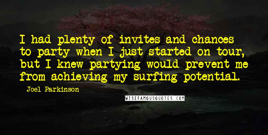 Joel Parkinson Quotes: I had plenty of invites and chances to party when I just started on tour, but I knew partying would prevent me from achieving my surfing potential.