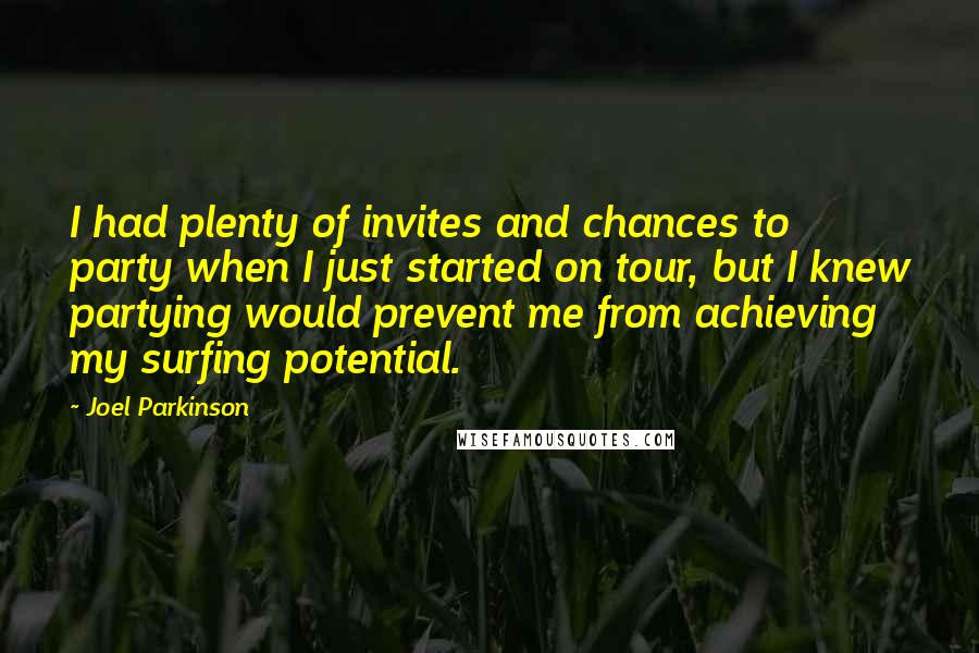 Joel Parkinson Quotes: I had plenty of invites and chances to party when I just started on tour, but I knew partying would prevent me from achieving my surfing potential.
