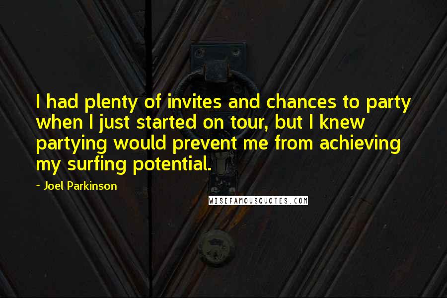 Joel Parkinson Quotes: I had plenty of invites and chances to party when I just started on tour, but I knew partying would prevent me from achieving my surfing potential.