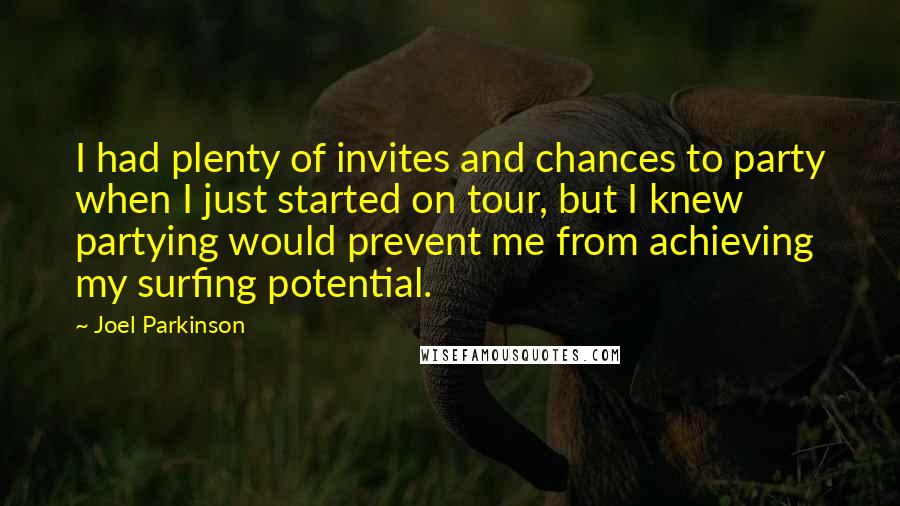 Joel Parkinson Quotes: I had plenty of invites and chances to party when I just started on tour, but I knew partying would prevent me from achieving my surfing potential.