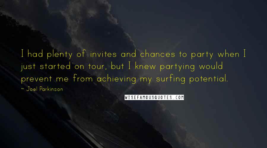 Joel Parkinson Quotes: I had plenty of invites and chances to party when I just started on tour, but I knew partying would prevent me from achieving my surfing potential.