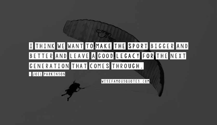 Joel Parkinson Quotes: I think we want to make the sport bigger and better and leave a good legacy for the next generation that comes through.