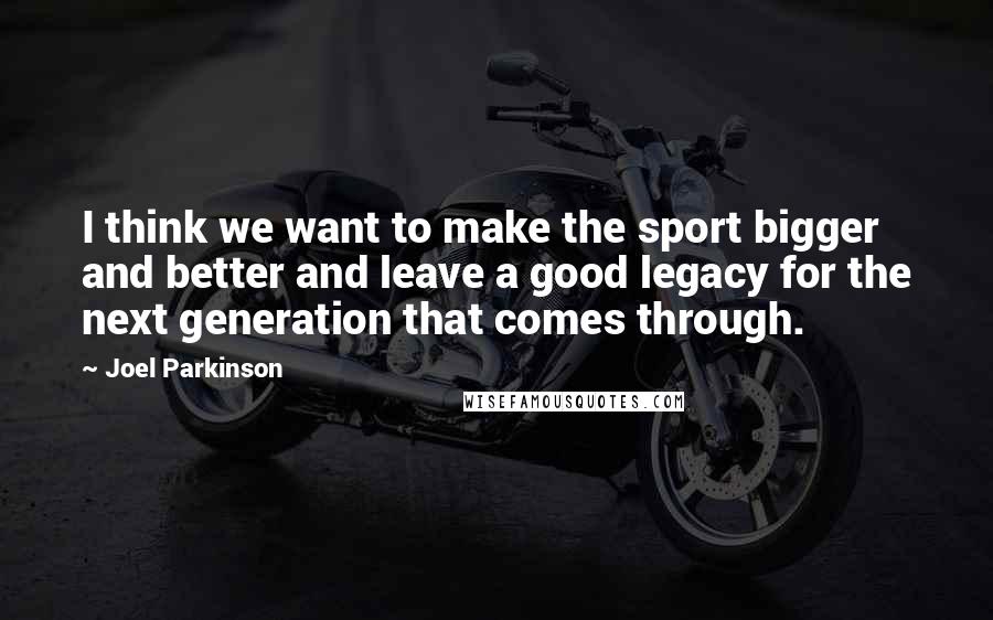 Joel Parkinson Quotes: I think we want to make the sport bigger and better and leave a good legacy for the next generation that comes through.