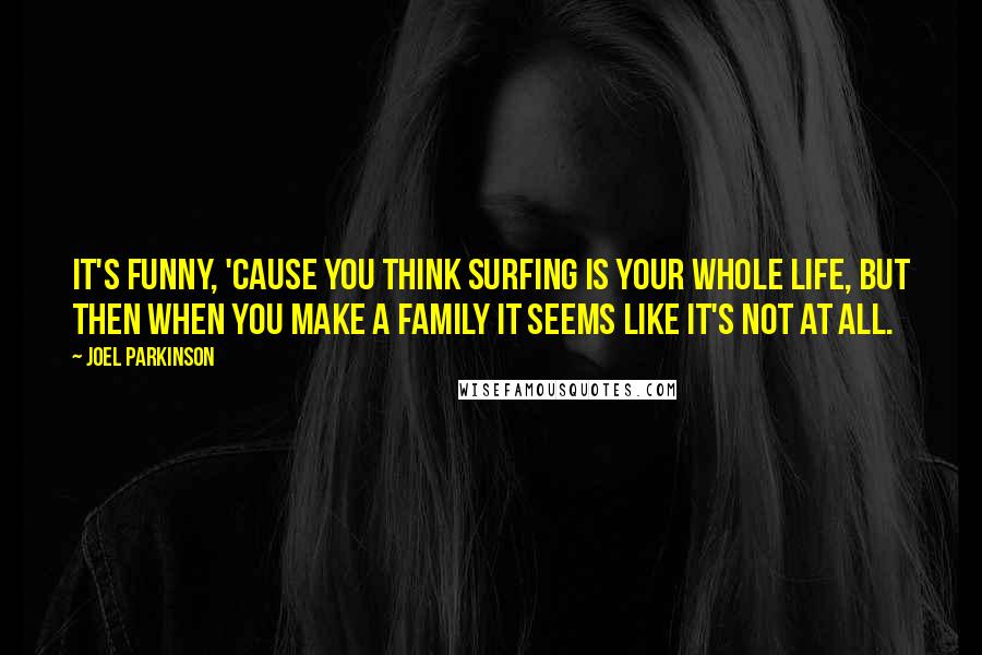 Joel Parkinson Quotes: It's funny, 'cause you think surfing is your whole life, but then when you make a family it seems like it's not at all.
