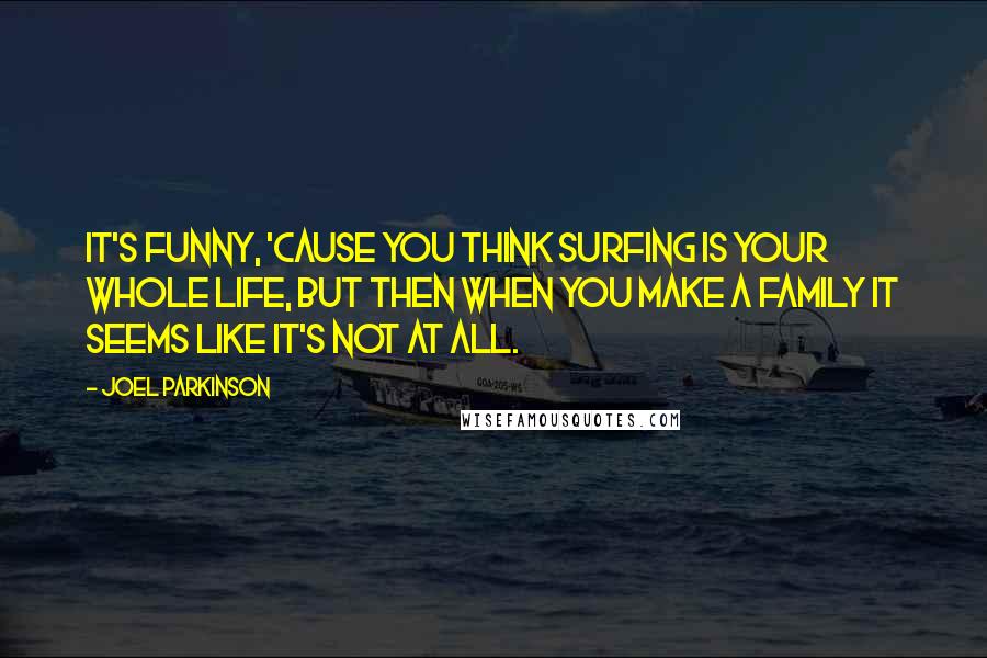 Joel Parkinson Quotes: It's funny, 'cause you think surfing is your whole life, but then when you make a family it seems like it's not at all.