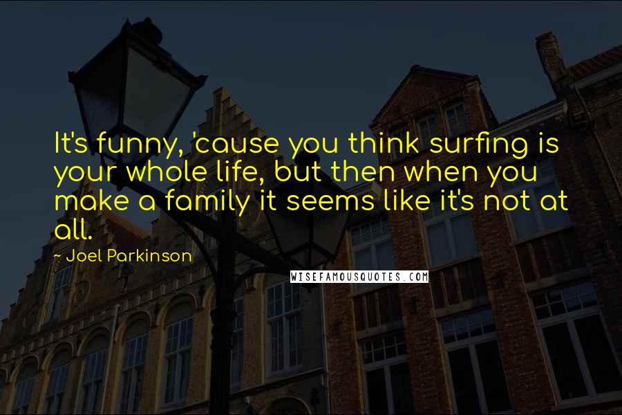 Joel Parkinson Quotes: It's funny, 'cause you think surfing is your whole life, but then when you make a family it seems like it's not at all.