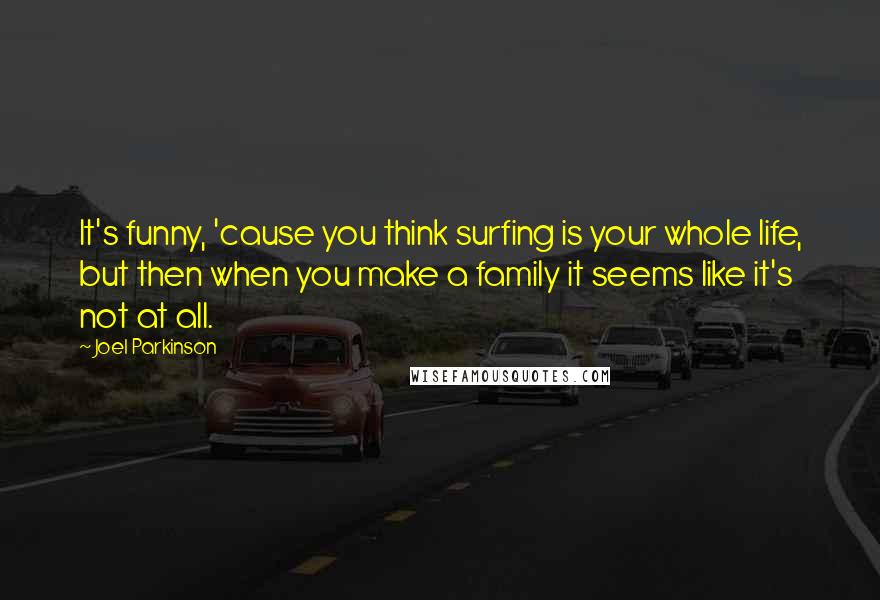 Joel Parkinson Quotes: It's funny, 'cause you think surfing is your whole life, but then when you make a family it seems like it's not at all.
