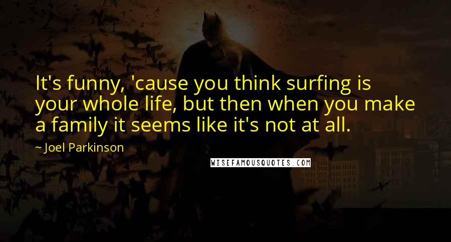 Joel Parkinson Quotes: It's funny, 'cause you think surfing is your whole life, but then when you make a family it seems like it's not at all.