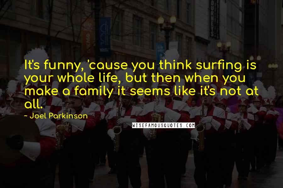 Joel Parkinson Quotes: It's funny, 'cause you think surfing is your whole life, but then when you make a family it seems like it's not at all.