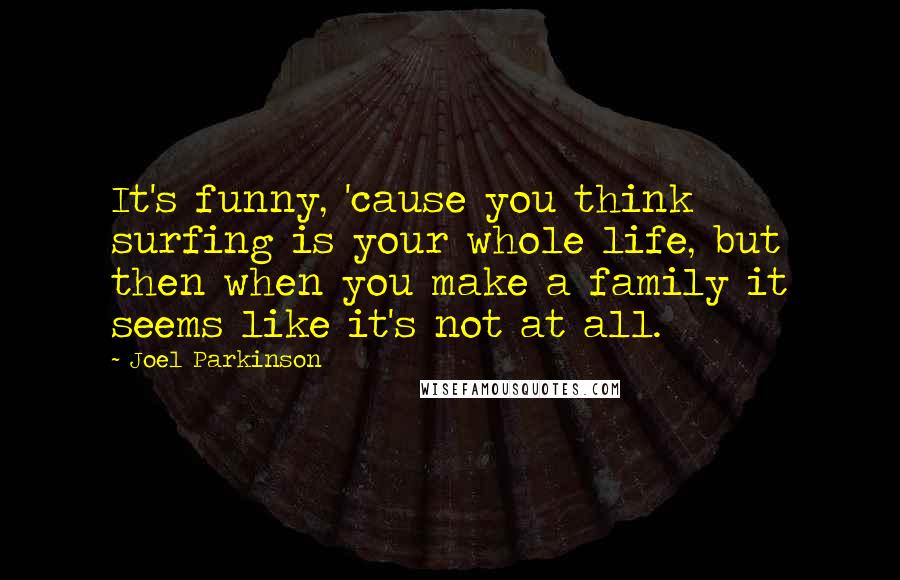 Joel Parkinson Quotes: It's funny, 'cause you think surfing is your whole life, but then when you make a family it seems like it's not at all.