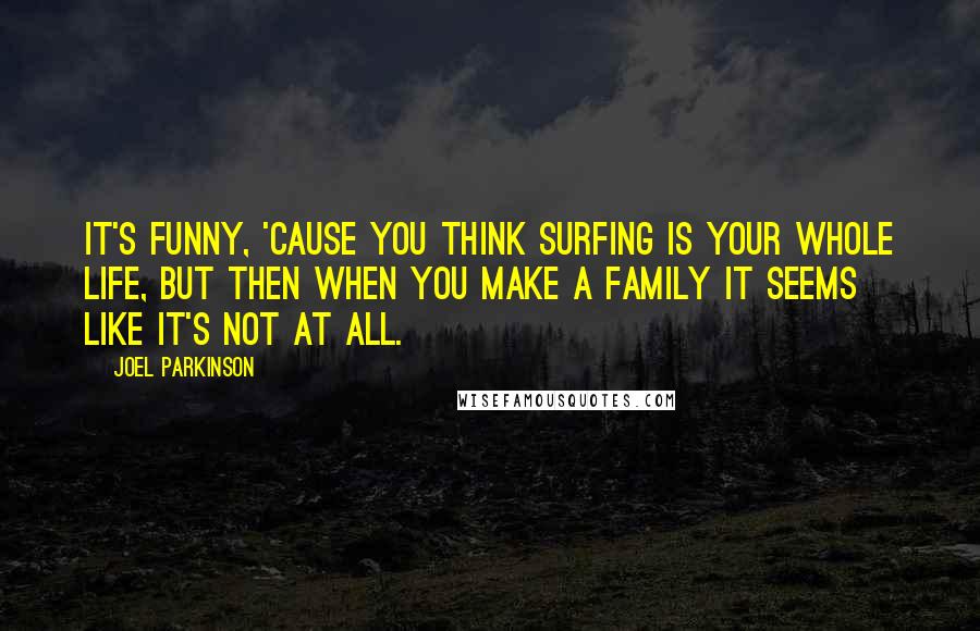 Joel Parkinson Quotes: It's funny, 'cause you think surfing is your whole life, but then when you make a family it seems like it's not at all.