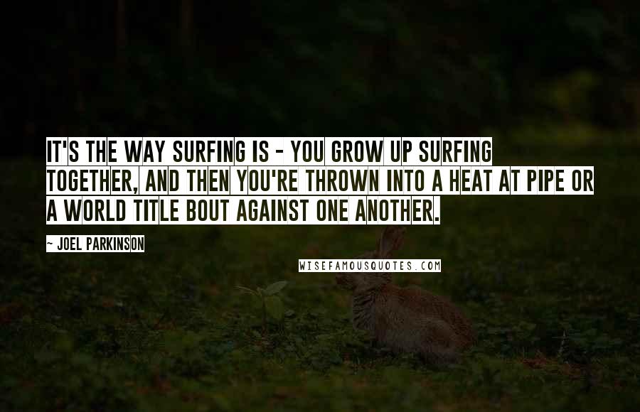 Joel Parkinson Quotes: It's the way surfing is - you grow up surfing together, and then you're thrown into a heat at Pipe or a world title bout against one another.