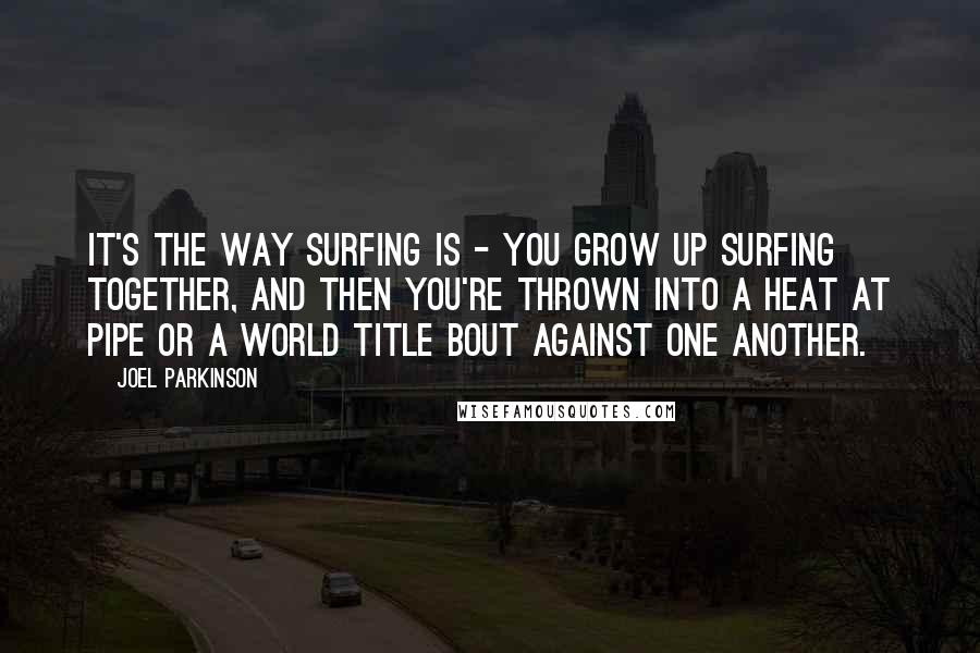 Joel Parkinson Quotes: It's the way surfing is - you grow up surfing together, and then you're thrown into a heat at Pipe or a world title bout against one another.