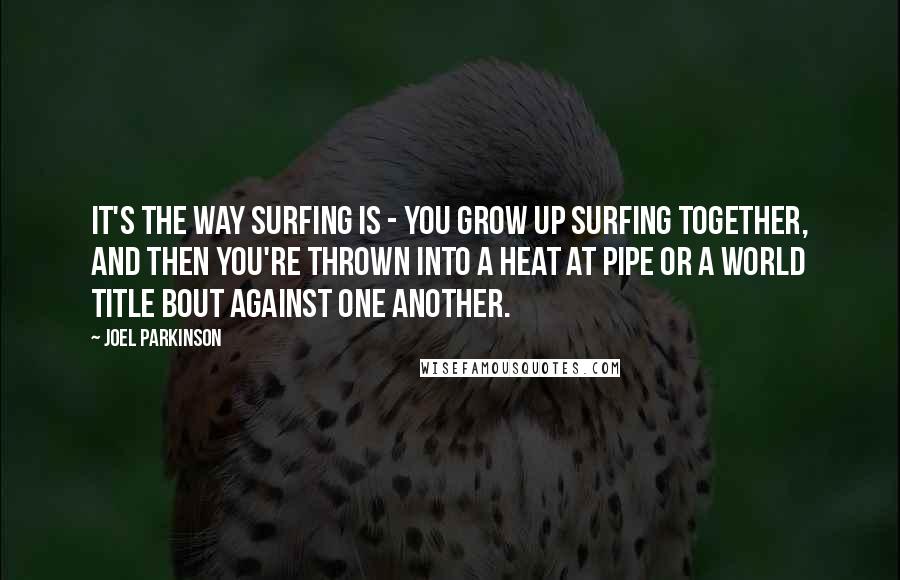 Joel Parkinson Quotes: It's the way surfing is - you grow up surfing together, and then you're thrown into a heat at Pipe or a world title bout against one another.