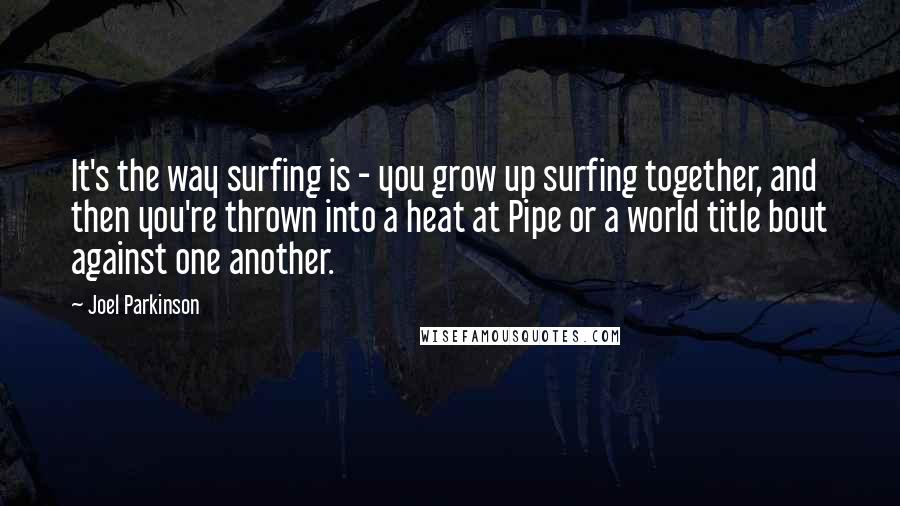 Joel Parkinson Quotes: It's the way surfing is - you grow up surfing together, and then you're thrown into a heat at Pipe or a world title bout against one another.