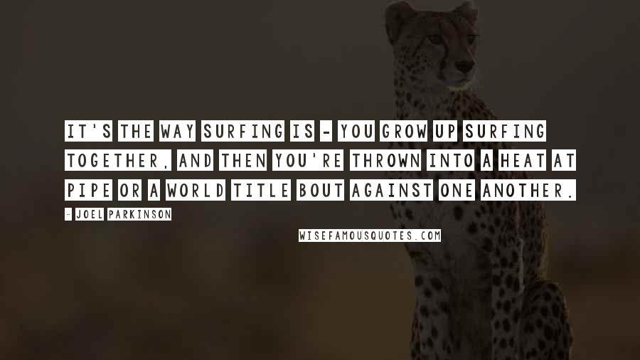 Joel Parkinson Quotes: It's the way surfing is - you grow up surfing together, and then you're thrown into a heat at Pipe or a world title bout against one another.