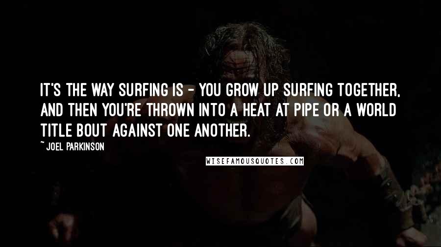 Joel Parkinson Quotes: It's the way surfing is - you grow up surfing together, and then you're thrown into a heat at Pipe or a world title bout against one another.