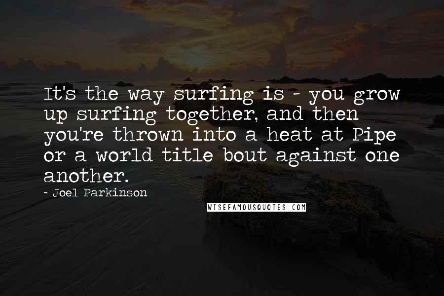 Joel Parkinson Quotes: It's the way surfing is - you grow up surfing together, and then you're thrown into a heat at Pipe or a world title bout against one another.