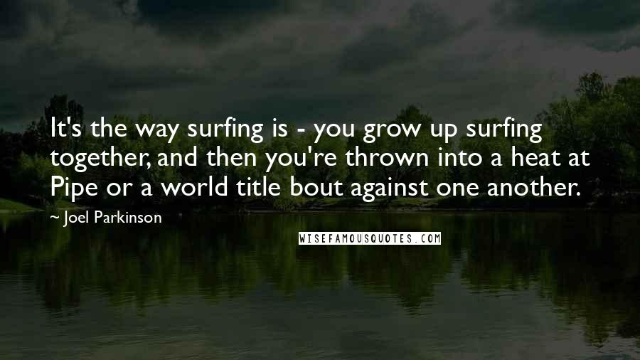 Joel Parkinson Quotes: It's the way surfing is - you grow up surfing together, and then you're thrown into a heat at Pipe or a world title bout against one another.