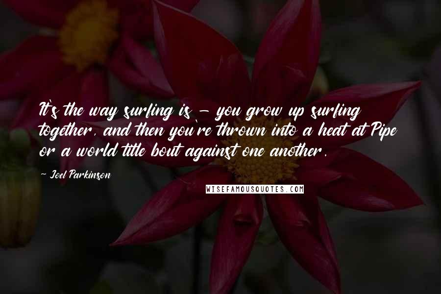 Joel Parkinson Quotes: It's the way surfing is - you grow up surfing together, and then you're thrown into a heat at Pipe or a world title bout against one another.