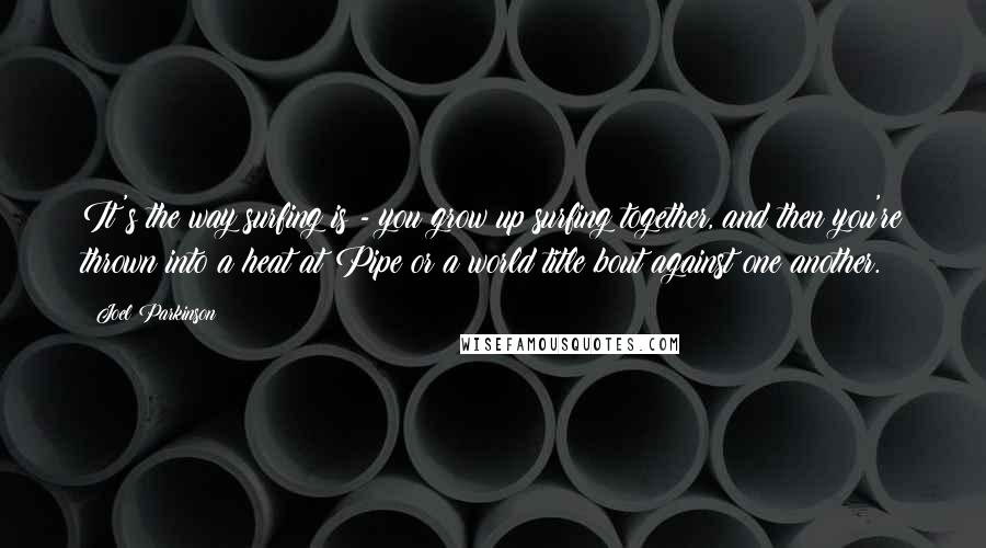 Joel Parkinson Quotes: It's the way surfing is - you grow up surfing together, and then you're thrown into a heat at Pipe or a world title bout against one another.