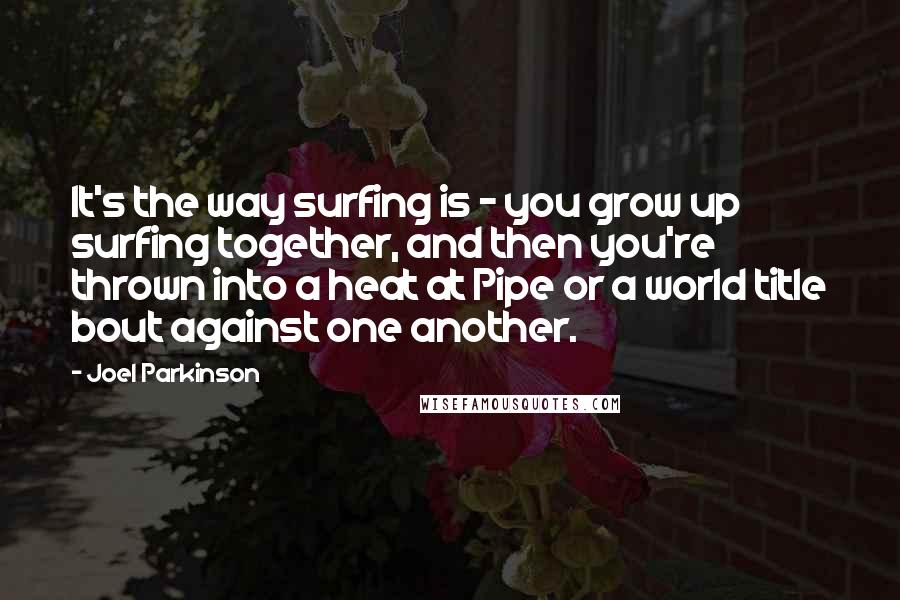 Joel Parkinson Quotes: It's the way surfing is - you grow up surfing together, and then you're thrown into a heat at Pipe or a world title bout against one another.