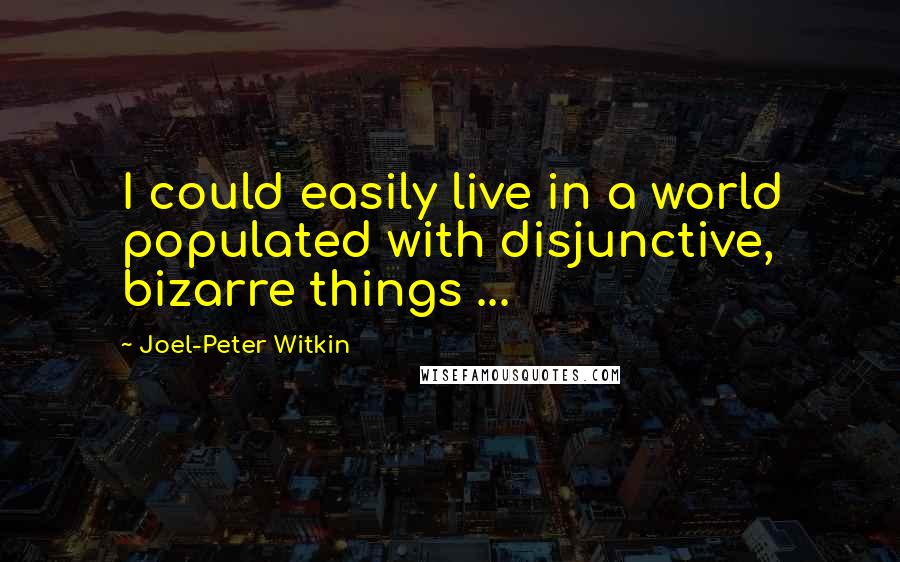 Joel-Peter Witkin Quotes: I could easily live in a world populated with disjunctive, bizarre things ...