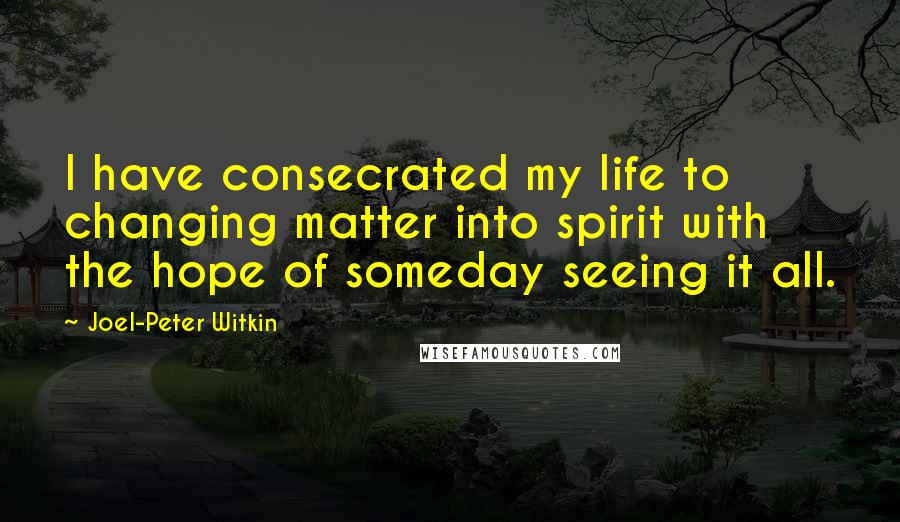 Joel-Peter Witkin Quotes: I have consecrated my life to changing matter into spirit with the hope of someday seeing it all.