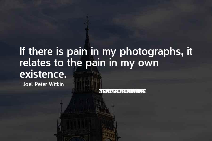 Joel-Peter Witkin Quotes: If there is pain in my photographs, it relates to the pain in my own existence.