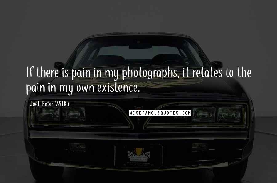 Joel-Peter Witkin Quotes: If there is pain in my photographs, it relates to the pain in my own existence.