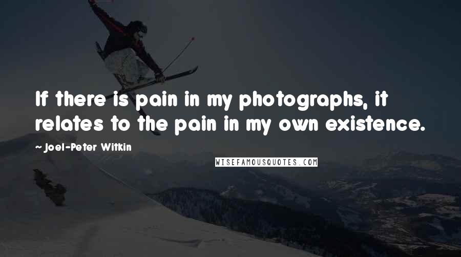 Joel-Peter Witkin Quotes: If there is pain in my photographs, it relates to the pain in my own existence.