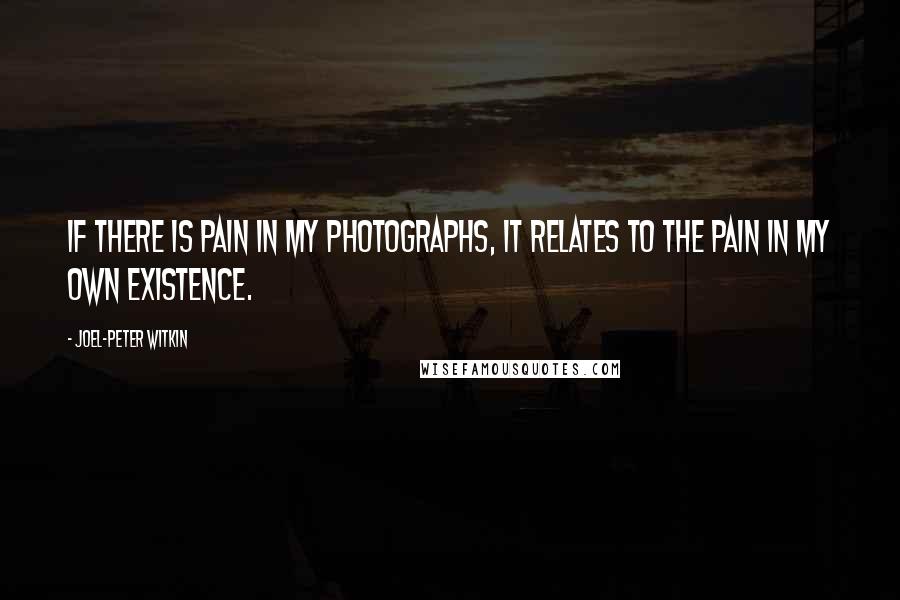 Joel-Peter Witkin Quotes: If there is pain in my photographs, it relates to the pain in my own existence.