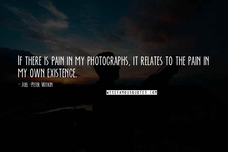 Joel-Peter Witkin Quotes: If there is pain in my photographs, it relates to the pain in my own existence.