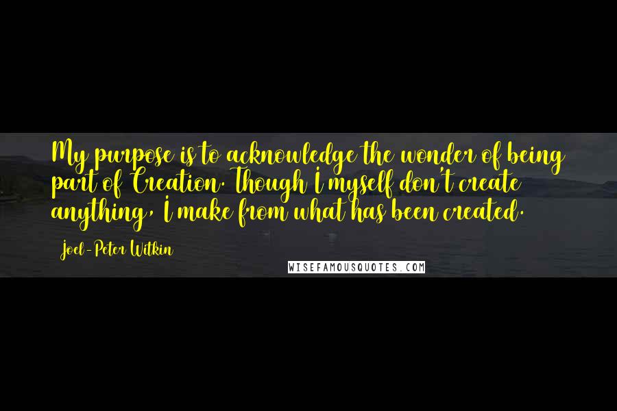 Joel-Peter Witkin Quotes: My purpose is to acknowledge the wonder of being part of Creation. Though I myself don't create anything, I make from what has been created.