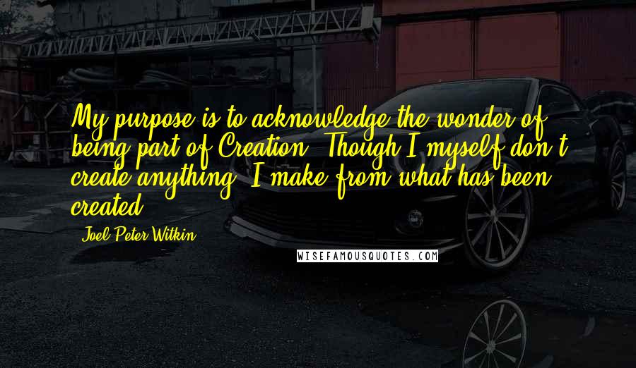 Joel-Peter Witkin Quotes: My purpose is to acknowledge the wonder of being part of Creation. Though I myself don't create anything, I make from what has been created.