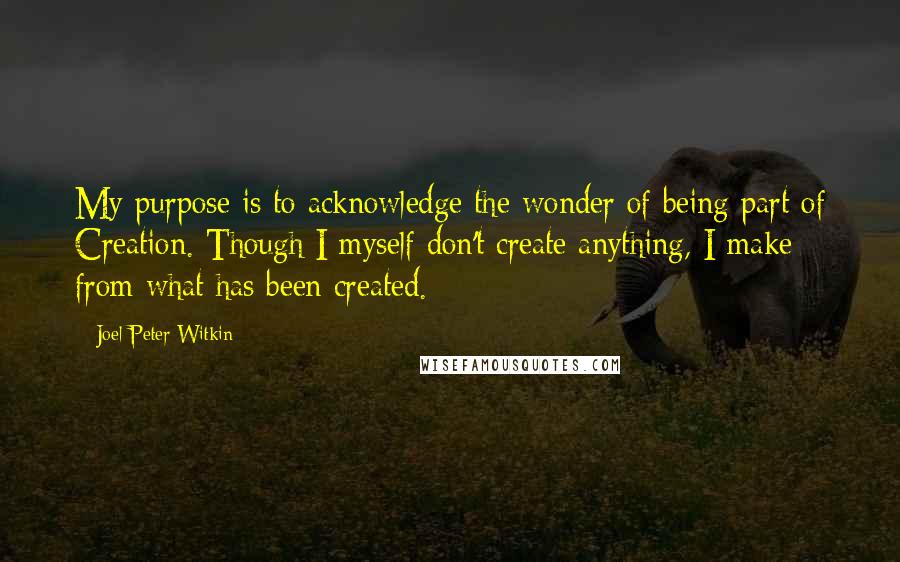 Joel-Peter Witkin Quotes: My purpose is to acknowledge the wonder of being part of Creation. Though I myself don't create anything, I make from what has been created.