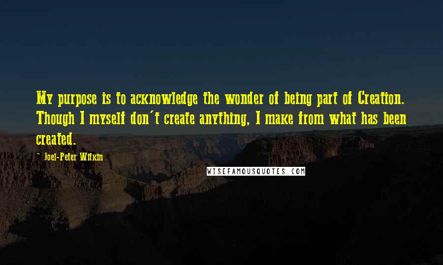 Joel-Peter Witkin Quotes: My purpose is to acknowledge the wonder of being part of Creation. Though I myself don't create anything, I make from what has been created.