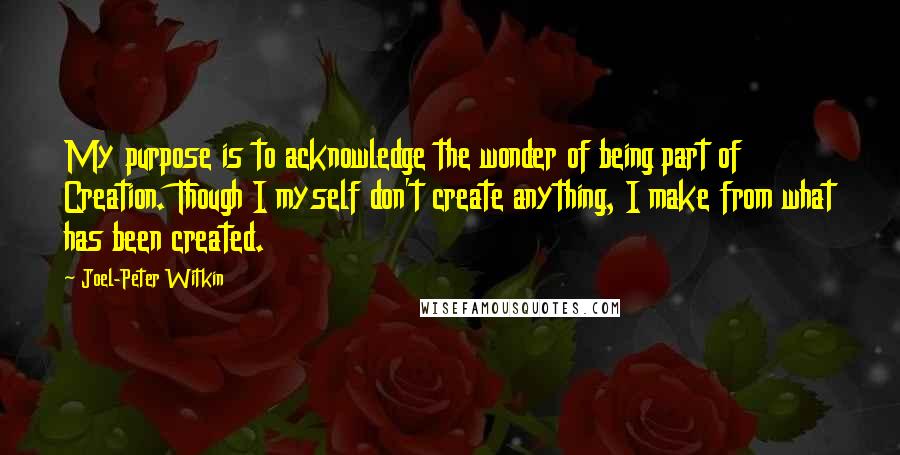 Joel-Peter Witkin Quotes: My purpose is to acknowledge the wonder of being part of Creation. Though I myself don't create anything, I make from what has been created.