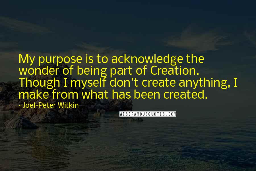 Joel-Peter Witkin Quotes: My purpose is to acknowledge the wonder of being part of Creation. Though I myself don't create anything, I make from what has been created.
