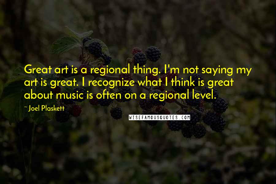 Joel Plaskett Quotes: Great art is a regional thing. I'm not saying my art is great. I recognize what I think is great about music is often on a regional level.