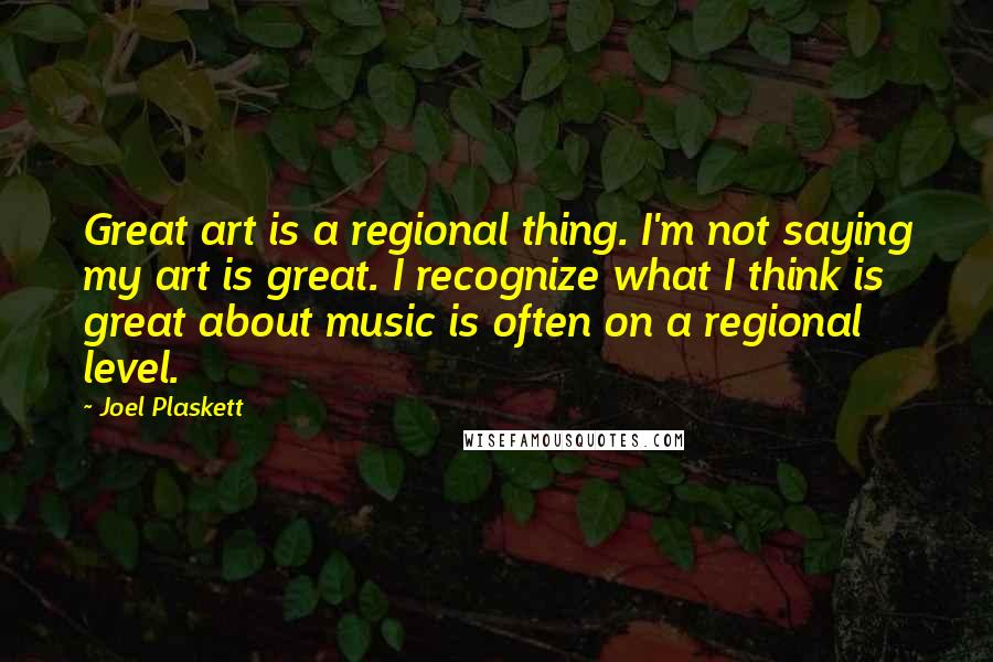 Joel Plaskett Quotes: Great art is a regional thing. I'm not saying my art is great. I recognize what I think is great about music is often on a regional level.