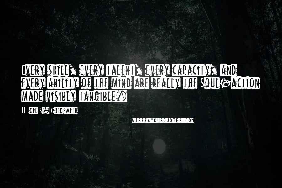 Joel S. Goldsmith Quotes: Every skill, every talent, every capacity, and every ability of the mind are really the Soul-action made visibly tangible.