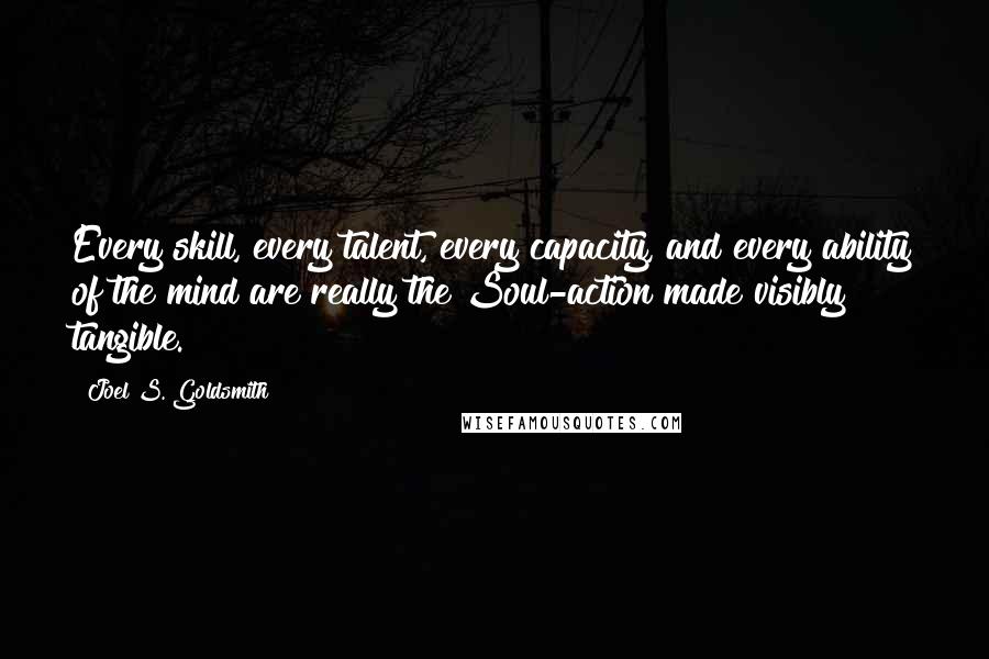 Joel S. Goldsmith Quotes: Every skill, every talent, every capacity, and every ability of the mind are really the Soul-action made visibly tangible.