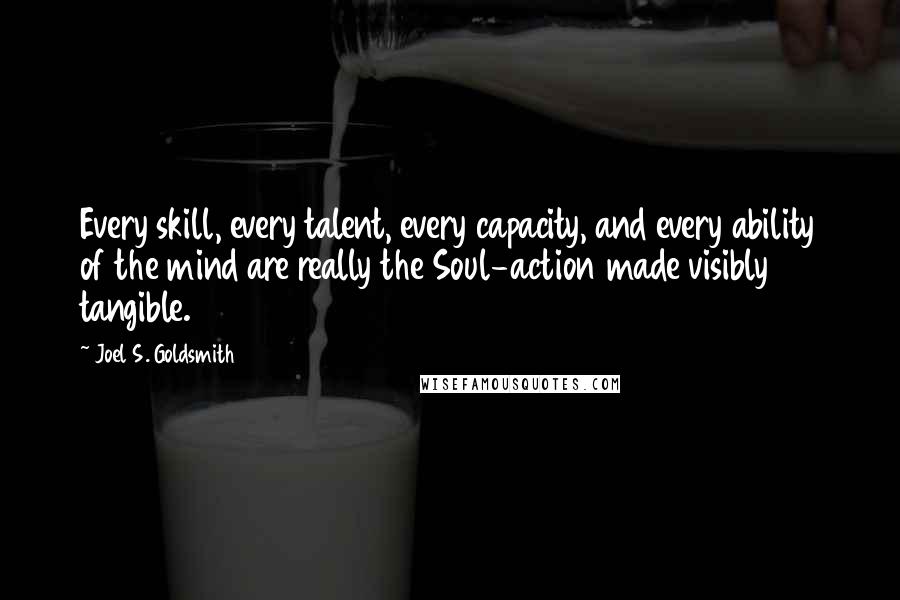 Joel S. Goldsmith Quotes: Every skill, every talent, every capacity, and every ability of the mind are really the Soul-action made visibly tangible.