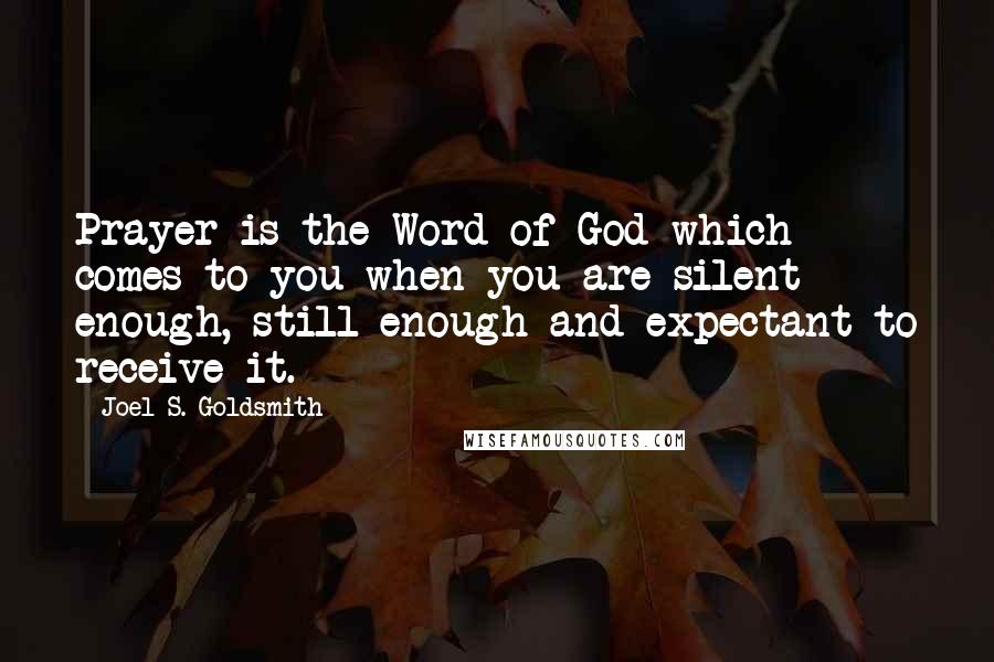 Joel S. Goldsmith Quotes: Prayer is the Word of God which comes to you when you are silent enough, still enough and expectant to receive it.