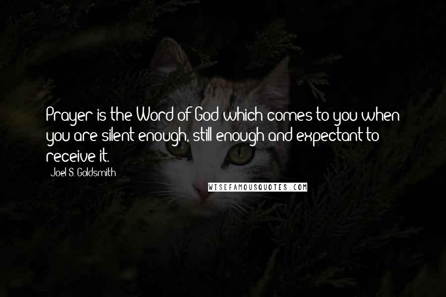 Joel S. Goldsmith Quotes: Prayer is the Word of God which comes to you when you are silent enough, still enough and expectant to receive it.
