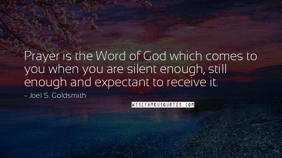 Joel S. Goldsmith Quotes: Prayer is the Word of God which comes to you when you are silent enough, still enough and expectant to receive it.